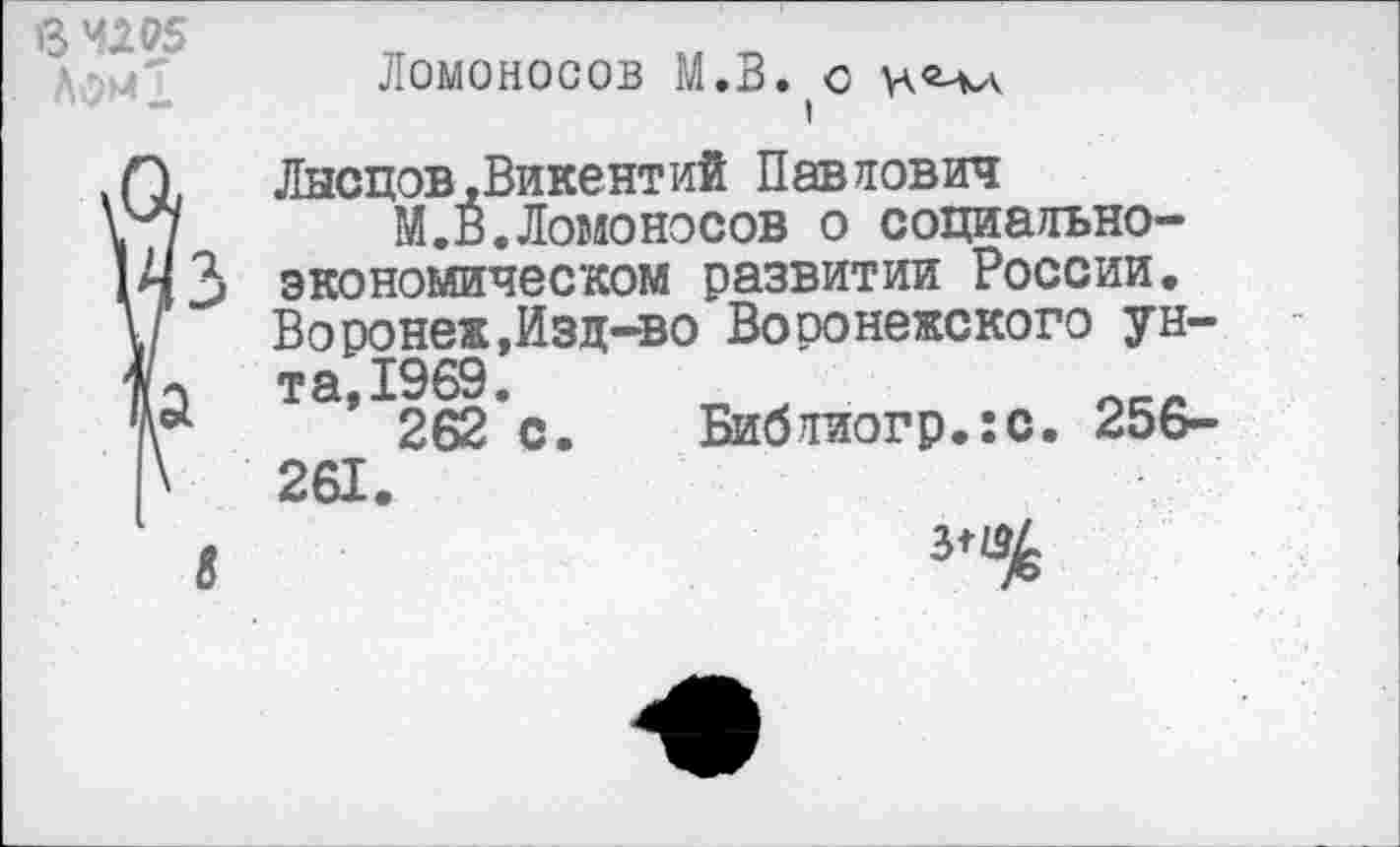 ﻿В "295 Ломд
Ломоносов М.В. о
I
Лысцов,Викентий Павлович
М.В.Ломоносов о социально-экономическом развитии России. Воронеж,Изд-во Воронежского унта, 1969.
262 с. Библиогр.:с. 256-